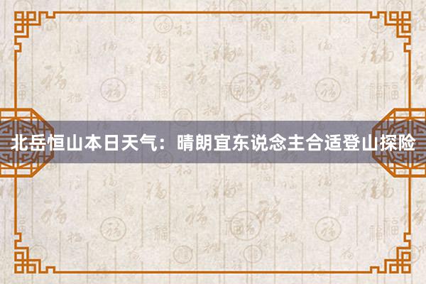 北岳恒山本日天气：晴朗宜东说念主合适登山探险